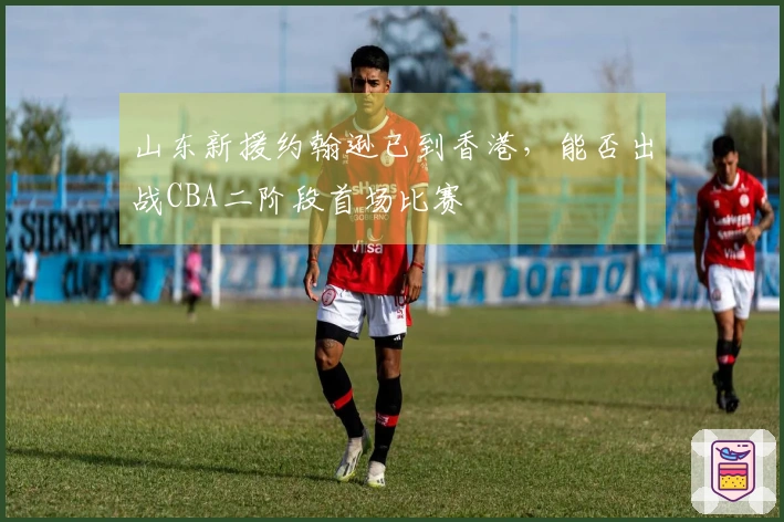 山东新援约翰逊已到香港，能否出战CBA二阶段首场比赛