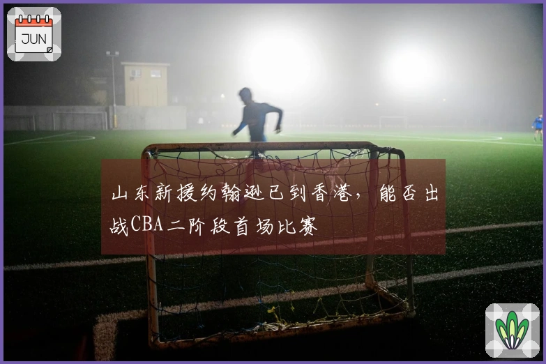 山东新援约翰逊已到香港，能否出战CBA二阶段首场比赛