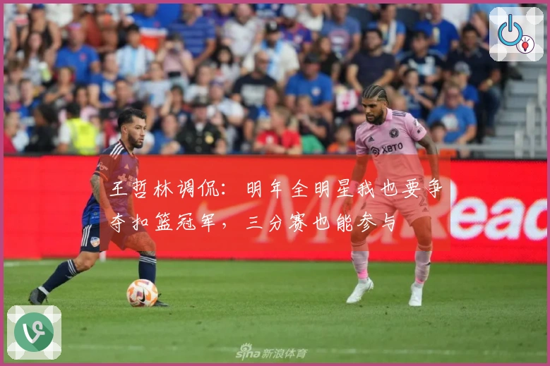王哲林调侃：明年全明星我也要争夺扣篮冠军，三分赛也能参与
