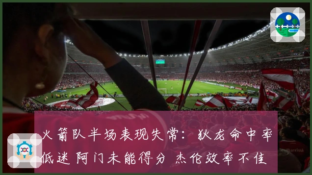 火箭队半场表现失常：狄龙命中率低迷 阿门未能得分 杰伦效率不佳