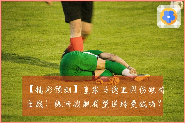【精彩预测】皇家马德里因伤缺将出战！银河战舰有望逆转曼城吗？